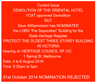 Current Issue
DEMOLITION OF THE ORIENTAL HOTEL
VCAT approved Demolition
BUT
Save Williamstown has NOMINATED
the c1850 “Pre Separation” Building for the
State Heritage Register
PROTECT THE OLDEST THREE STOREY BUILDING IN VICTORIA
Hearing at: HERITAGE COUNCIL OF VIC
                    1 Spring St, Melbourne
Date: 4 to 6 August 2014
Time: 9.30am to 5pm

31st October 2014 NOMINATION REJECTED