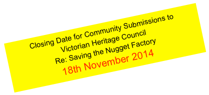 Closing Date for Community Submissions to 
Victorian Heritage Council 
Re: Saving the Nugget Factory
18th November 2014