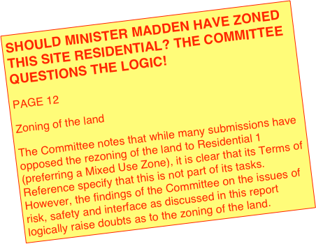 SHOULD MINISTER MADDEN HAVE ZONED THIS SITE RESIDENTIAL? THE COMMITTEE QUESTIONS THE LOGIC!
PAGE 12
Zoning of the land 
The Committee notes that while many submissions have opposed the rezoning of the land to Residential 1 (preferring a Mixed Use Zone), it is clear that its Terms of Reference specify that this is not part of its tasks.  However, the findings of the Committee on the issues of risk, safety and interface as discussed in this report logically raise doubts as to the zoning of the land. 